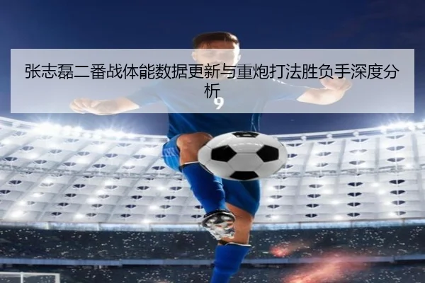 张志磊二番战体能数据更新与重炮打法胜负手深度分析（XINGKONGSPORTS）