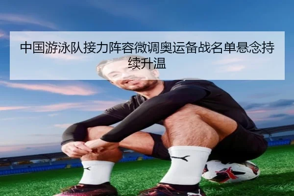 中国游泳队接力阵容微调奥运备战名单悬念持续升温（XINGKONGSPORTS）