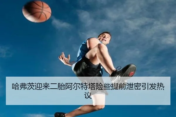 哈弗茨迎来二胎阿尔特塔险些提前泄密引发热议（XINGKONGSPORTS）